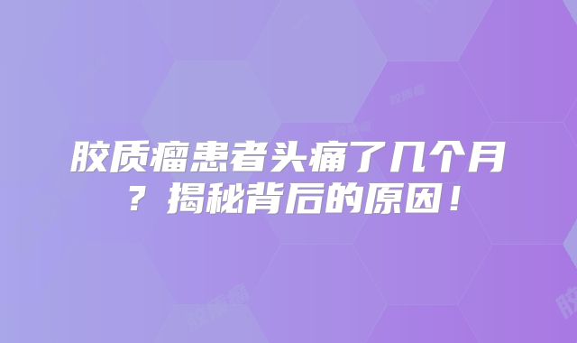 胶质瘤患者头痛了几个月？揭秘背后的原因！
