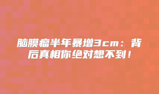 脑膜瘤半年暴增3cm：背后真相你绝对想不到！