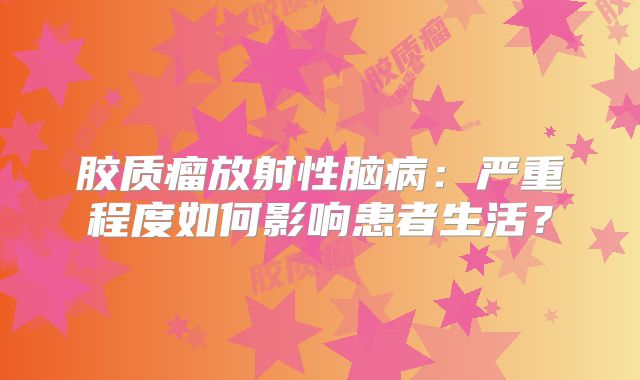 胶质瘤放射性脑病：严重程度如何影响患者生活？