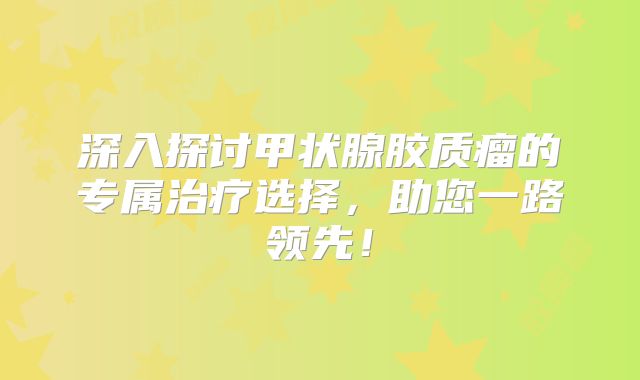 深入探讨甲状腺胶质瘤的专属治疗选择，助您一路领先！