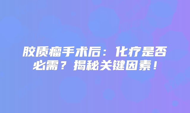 胶质瘤手术后：化疗是否必需？揭秘关键因素！