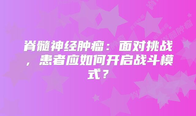 脊髓神经肿瘤：面对挑战，患者应如何开启战斗模式？