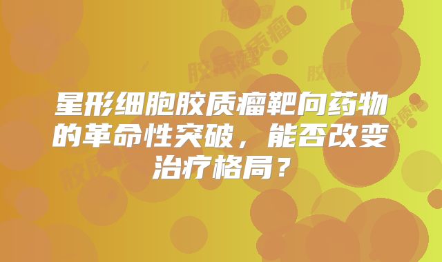 星形细胞胶质瘤靶向药物的革命性突破，能否改变治疗格局？