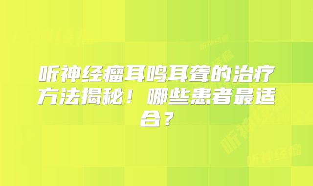 听神经瘤耳鸣耳聋的治疗方法揭秘！哪些患者最适合？