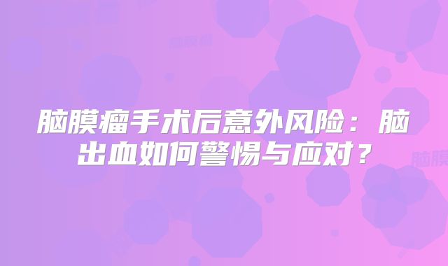 脑膜瘤手术后意外风险：脑出血如何警惕与应对？