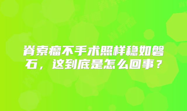 脊索瘤不手术照样稳如磐石，这到底是怎么回事？