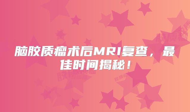 脑胶质瘤术后MRI复查，最佳时间揭秘！