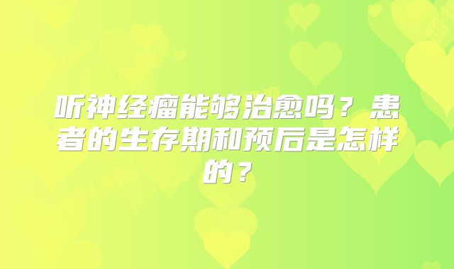 听神经瘤能够治愈吗？患者的生存期和预后是怎样的？