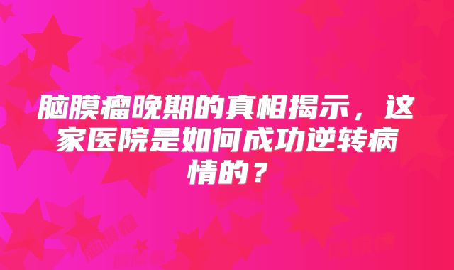 脑膜瘤晚期的真相揭示，这家医院是如何成功逆转病情的？