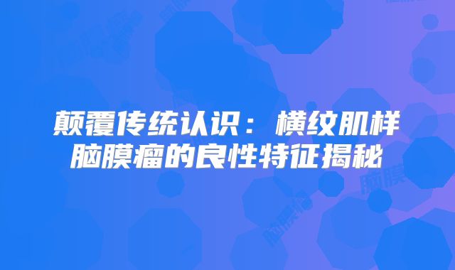 颠覆传统认识：横纹肌样脑膜瘤的良性特征揭秘