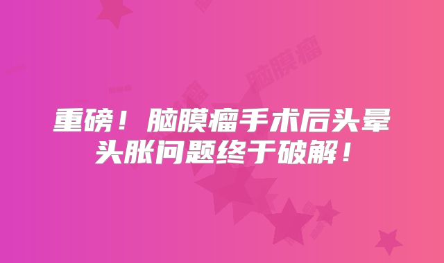 重磅！脑膜瘤手术后头晕头胀问题终于破解！