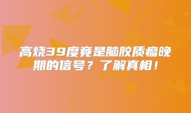 高烧39度竟是脑胶质瘤晚期的信号？了解真相！