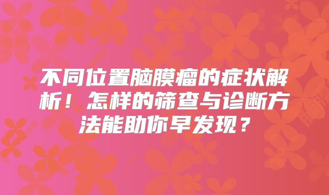 不同位置脑膜瘤的症状解析！怎样的筛查与诊断方法能助你早发现？
