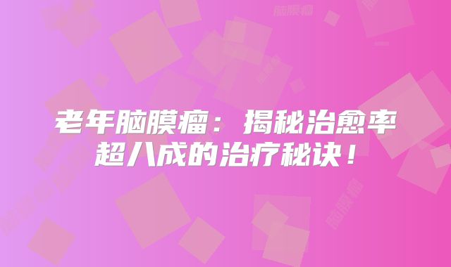 老年脑膜瘤：揭秘治愈率超八成的治疗秘诀！
