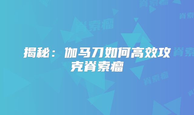 揭秘：伽马刀如何高效攻克脊索瘤
