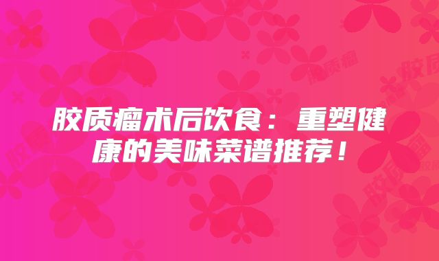 胶质瘤术后饮食：重塑健康的美味菜谱推荐！