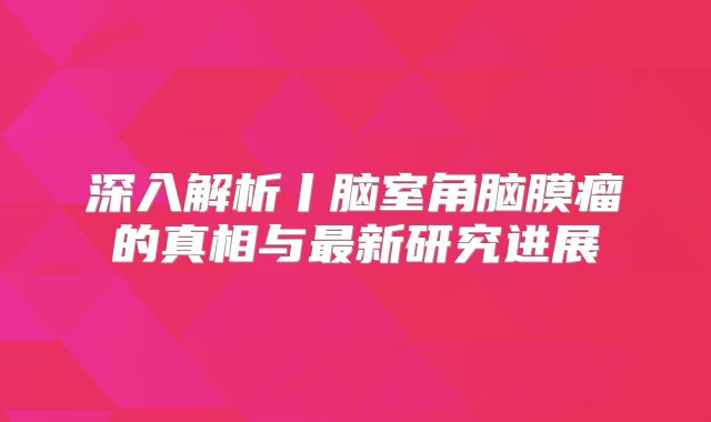 深入解析丨脑室角脑膜瘤的真相与最新研究进展