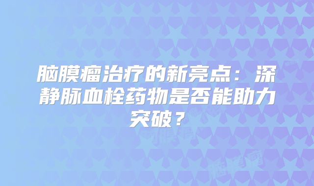 脑膜瘤治疗的新亮点：深静脉血栓药物是否能助力突破？