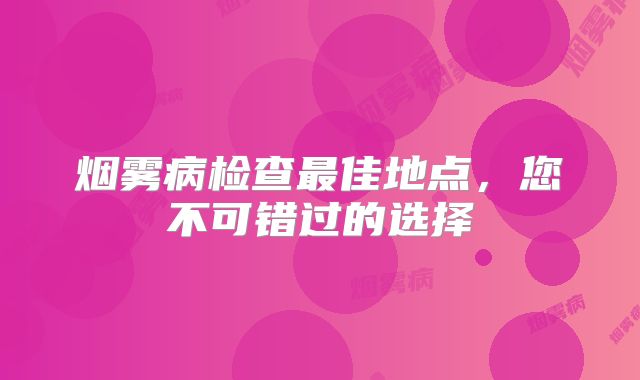 烟雾病检查最佳地点，您不可错过的选择