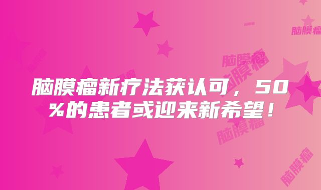 脑膜瘤新疗法获认可，50%的患者或迎来新希望！