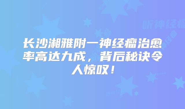 长沙湘雅附一神经瘤治愈率高达九成，背后秘诀令人惊叹！