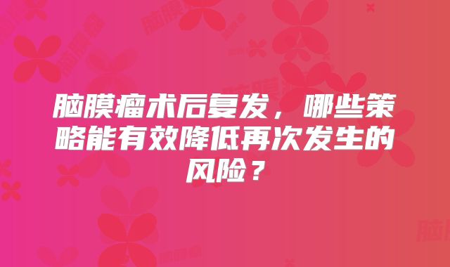 脑膜瘤术后复发，哪些策略能有效降低再次发生的风险？