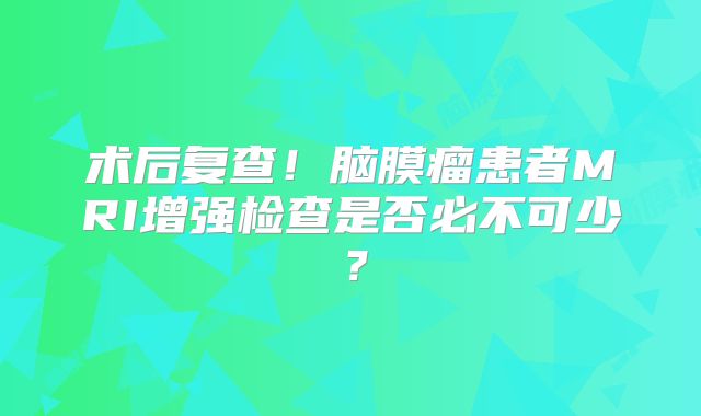 术后复查！脑膜瘤患者MRI增强检查是否必不可少？