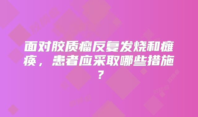 面对胶质瘤反复发烧和瘫痪，患者应采取哪些措施？