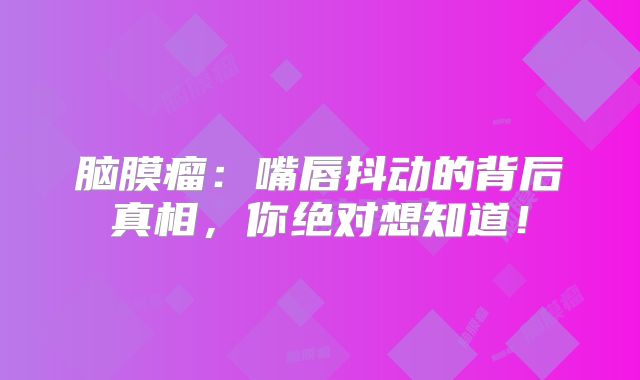 脑膜瘤：嘴唇抖动的背后真相，你绝对想知道！