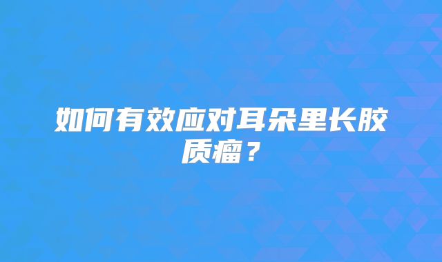 如何有效应对耳朵里长胶质瘤？