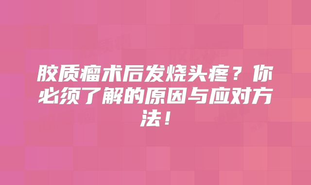 胶质瘤术后发烧头疼？你必须了解的原因与应对方法！