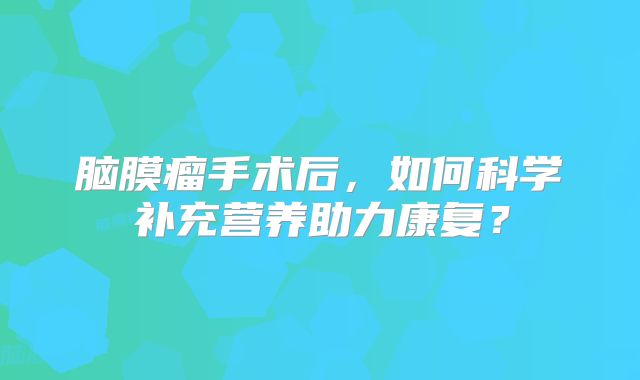 脑膜瘤手术后，如何科学补充营养助力康复？
