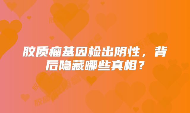 胶质瘤基因检出阴性，背后隐藏哪些真相？