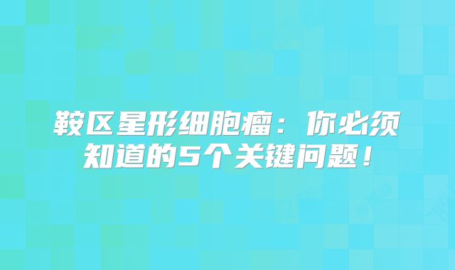 鞍区星形细胞瘤：你必须知道的5个关键问题！