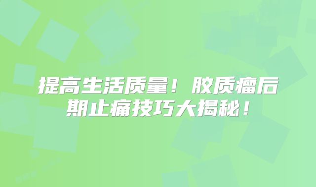 提高生活质量！胶质瘤后期止痛技巧大揭秘！