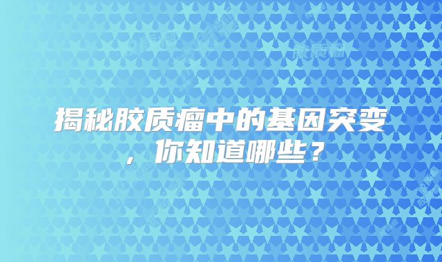 揭秘胶质瘤中的基因突变，你知道哪些？
