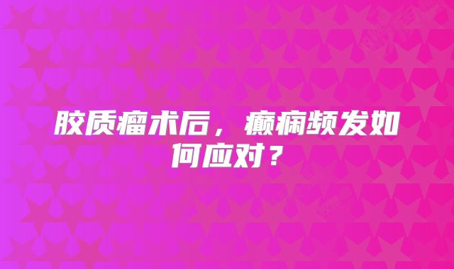 胶质瘤术后，癫痫频发如何应对？