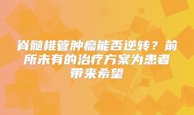 脊髓椎管肿瘤能否逆转？前所未有的治疗方案为患者带来希望