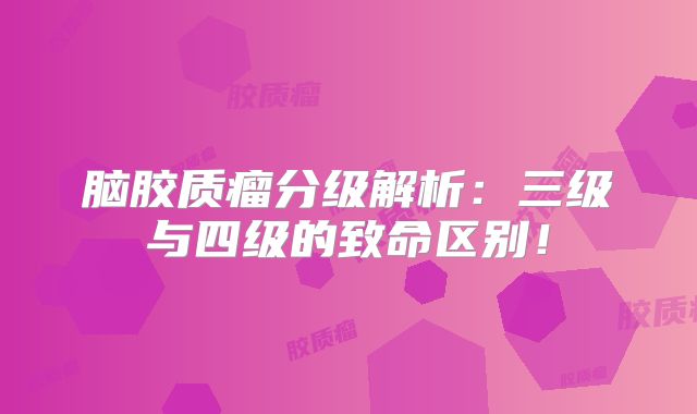 脑胶质瘤分级解析：三级与四级的致命区别！