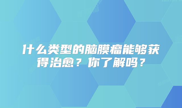 什么类型的脑膜瘤能够获得治愈？你了解吗？