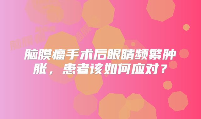 脑膜瘤手术后眼睛频繁肿胀，患者该如何应对？