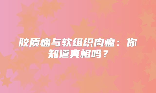 胶质瘤与软组织肉瘤：你知道真相吗？