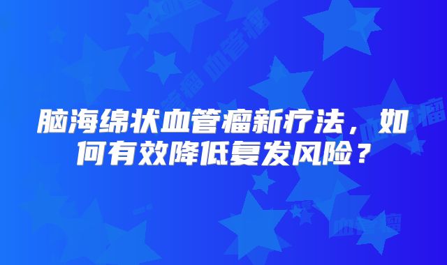 脑海绵状血管瘤新疗法，如何有效降低复发风险？