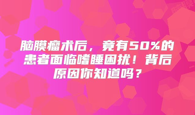 脑膜瘤术后，竟有50%的患者面临嗜睡困扰！背后原因你知道吗？