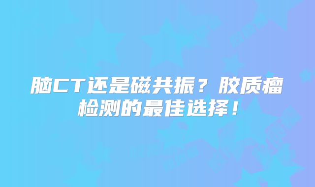 脑CT还是磁共振？胶质瘤检测的最佳选择！