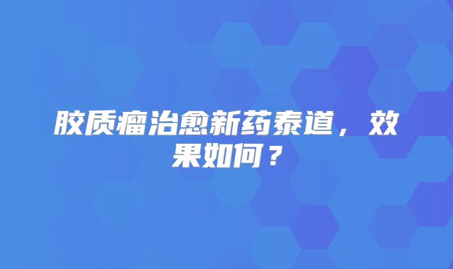 胶质瘤治愈新药泰道，效果如何？