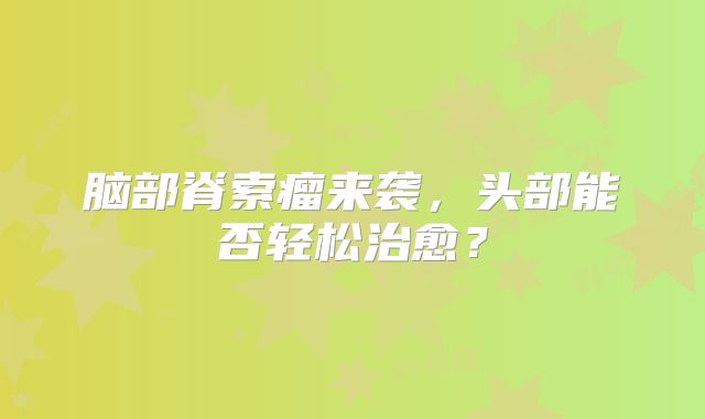 脑部脊索瘤来袭，头部能否轻松治愈？