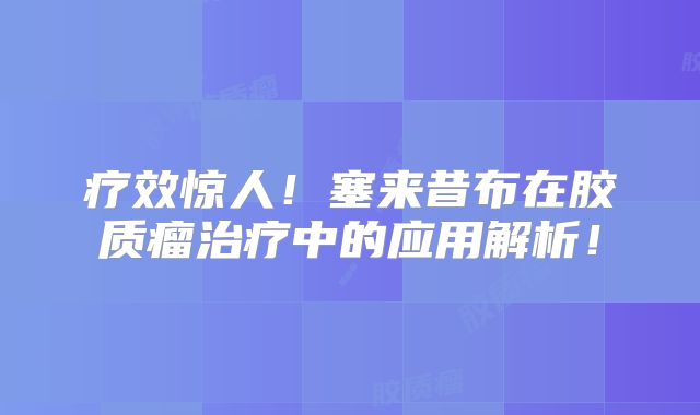 疗效惊人！塞来昔布在胶质瘤治疗中的应用解析！