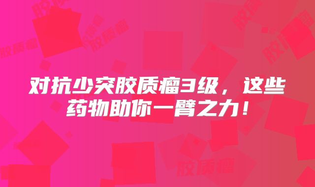 对抗少突胶质瘤3级，这些药物助你一臂之力！