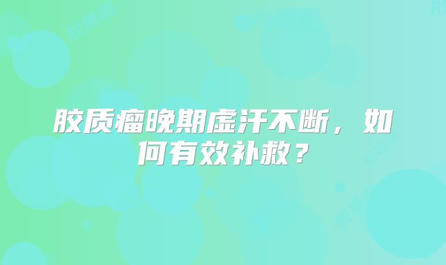 胶质瘤晚期虚汗不断，如何有效补救？